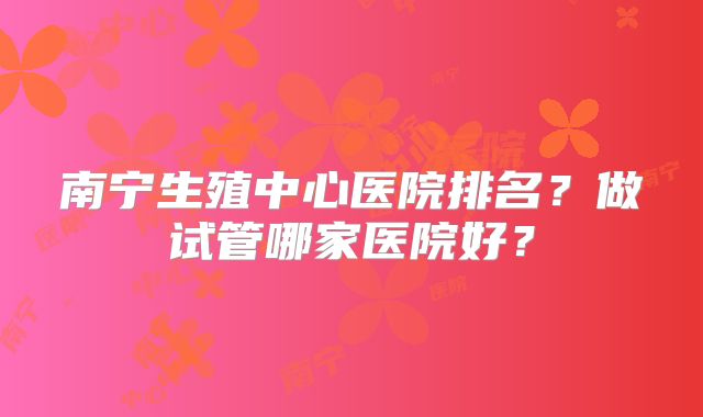 南宁生殖中心医院排名？做试管哪家医院好？