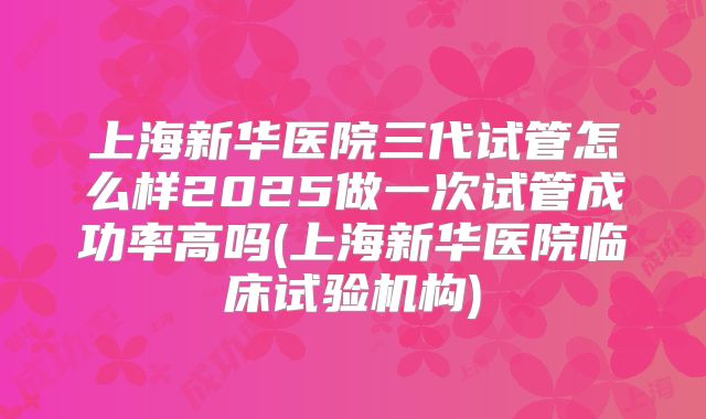 上海新华医院三代试管怎么样2025做一次试管成功率高吗(上海新华医院临床试验机构)