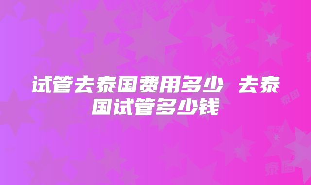 试管去泰国费用多少 去泰国试管多少钱