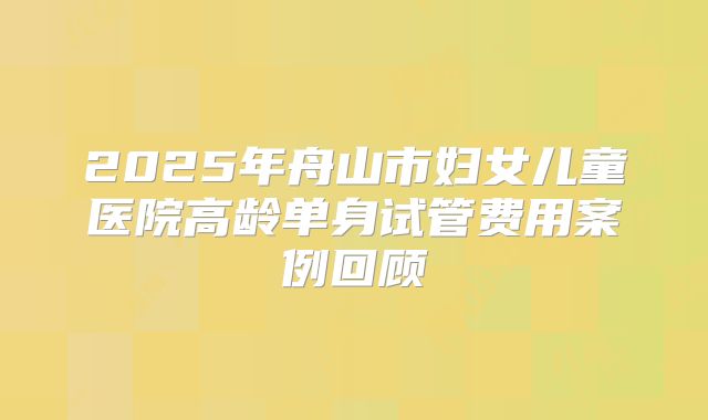 2025年舟山市妇女儿童医院高龄单身试管费用案例回顾