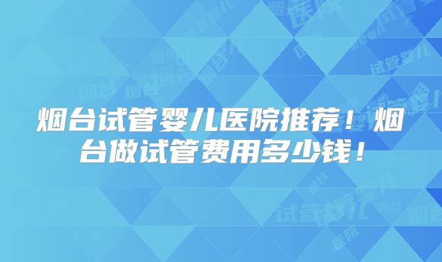 烟台试管婴儿医院推荐！烟台做试管费用多少钱！