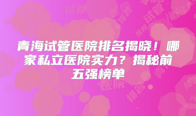 青海试管医院排名揭晓!哪家私立医院实力?揭秘前五强榜单