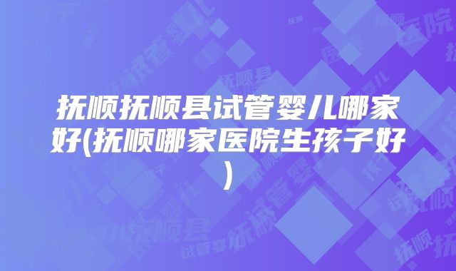 抚顺抚顺县试管婴儿哪家好(抚顺哪家医院生孩子好)