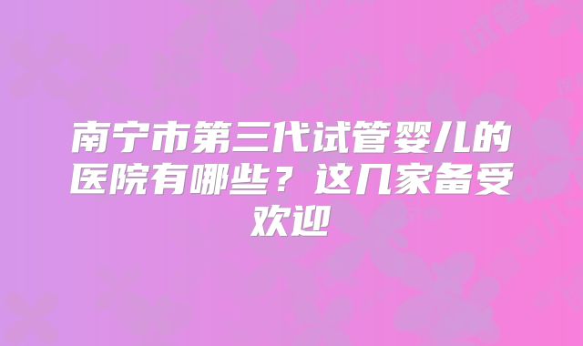 南宁市第三代试管婴儿的医院有哪些?这几家备受欢迎