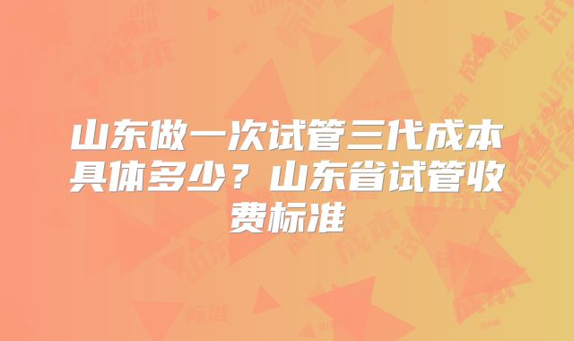 山东做一次试管三代成本具体多少？山东省试管收费标准
