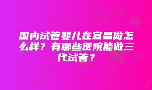 国内试管婴儿在宜昌做怎么样?有哪些医院能做三代试管?