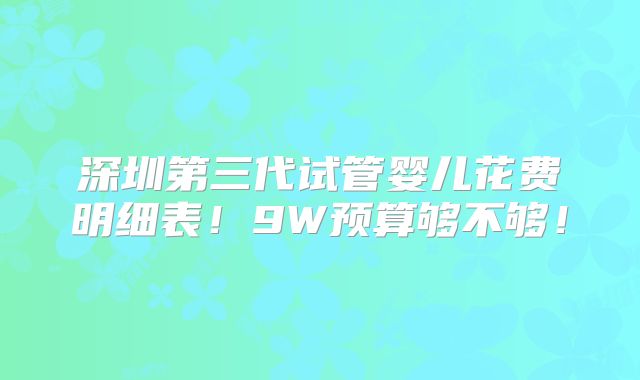 深圳第三代试管婴儿花费明细表!9W预算够不够!