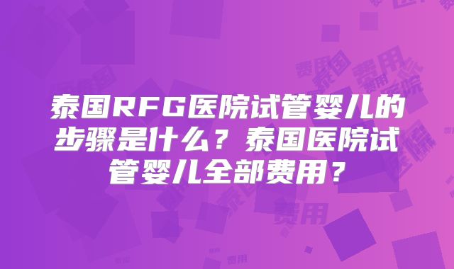 泰国RFG医院试管婴儿的步骤是什么？泰国医院试管婴儿全部费用？