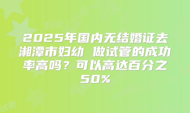 2025年国内无结婚证去湘潭市妇幼 做试管的成功率高吗?可以高达百分之50%