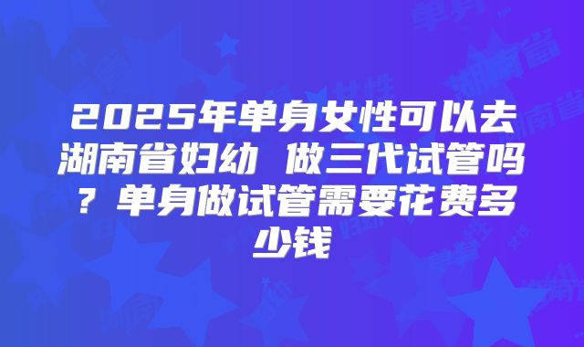 2025年单身女性可以去湖南省妇幼 做三代试管吗？单身做试管需要花费多少钱