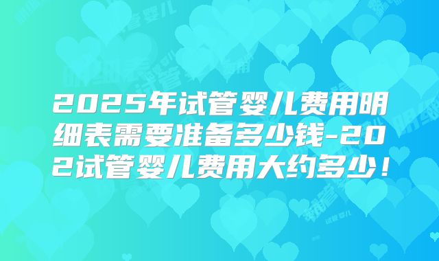 2025年试管婴儿费用明细表需要准备多少钱-202试管婴儿费用大约多少！