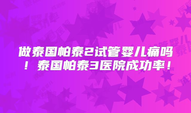 做泰国帕泰2试管婴儿痛吗！泰国帕泰3医院成功率！