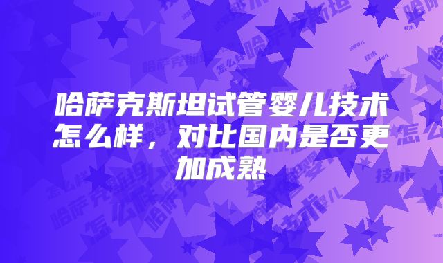 哈萨克斯坦试管婴儿技术怎么样,对比国内是否更加成熟