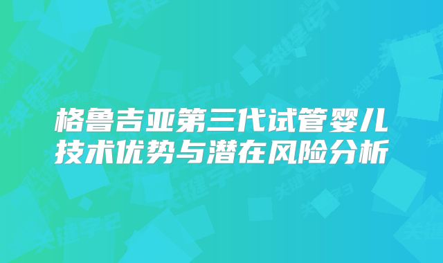 格鲁吉亚第三代试管婴儿技术优势与潜在风险分析