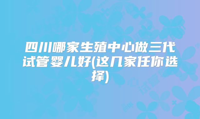 四川哪家生殖中心做三代试管婴儿好(这几家任你选择)