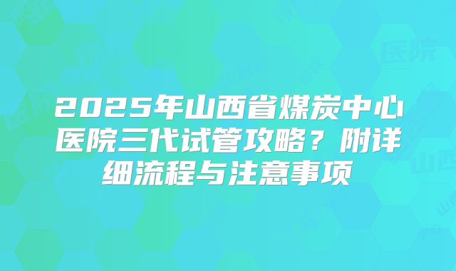 2025年山西省煤炭中心医院三代试管攻略?附详细流程与注意事项