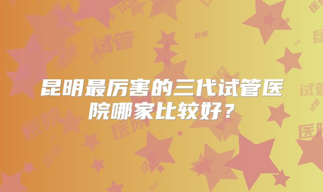 昆明最厉害的三代试管医院哪家比较好？