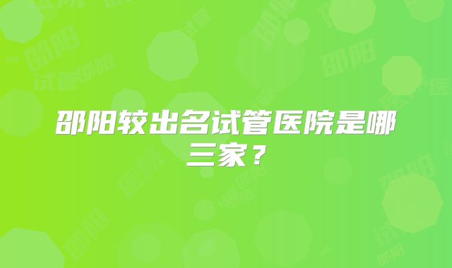 邵阳较出名试管医院是哪三家？