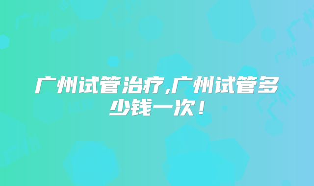 广州试管治疗,广州试管多少钱一次！