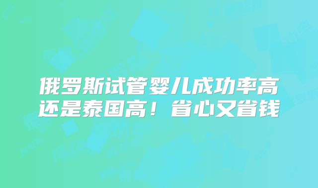 俄罗斯试管婴儿成功率高还是泰国高！省心又省钱