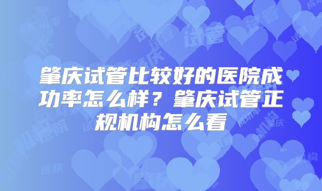 肇庆试管比较好的医院成功率怎么样？肇庆试管正规机构怎么看