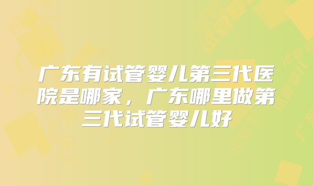 广东有试管婴儿第三代医院是哪家,广东哪里做第三代试管婴儿好