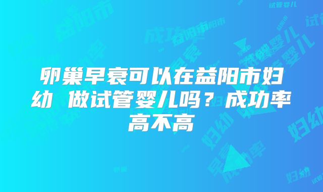 卵巢早衰可以在益阳市妇幼 做试管婴儿吗?成功率高不高