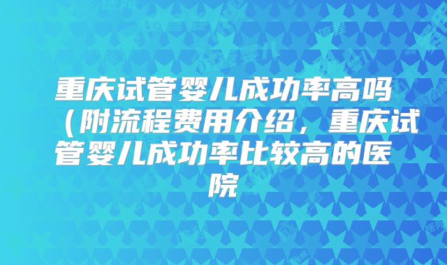 重庆试管婴儿成功率高吗（附流程费用介绍，重庆试管婴儿成功率比较高的医院