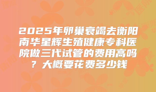 2025年卵巢衰竭去衡阳南华星辉生殖健康专科医院做三代试管的费用高吗？大概要花费多少钱