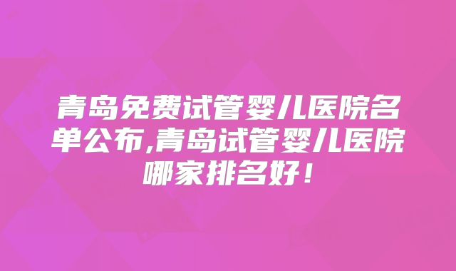 青岛免费试管婴儿医院名单公布,青岛试管婴儿医院哪家排名好!