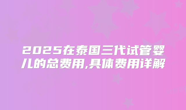 2025在泰国三代试管婴儿的总费用,具体费用详解