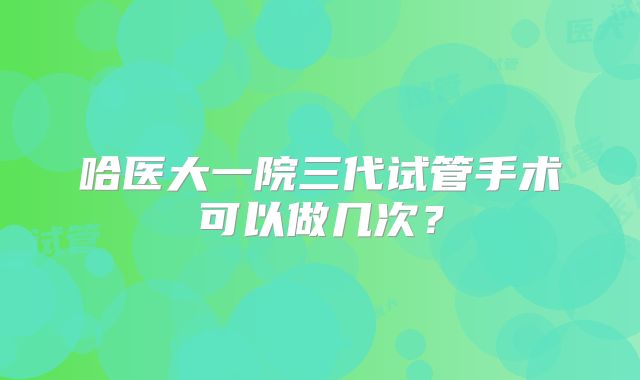 哈医大一院三代试管手术可以做几次？