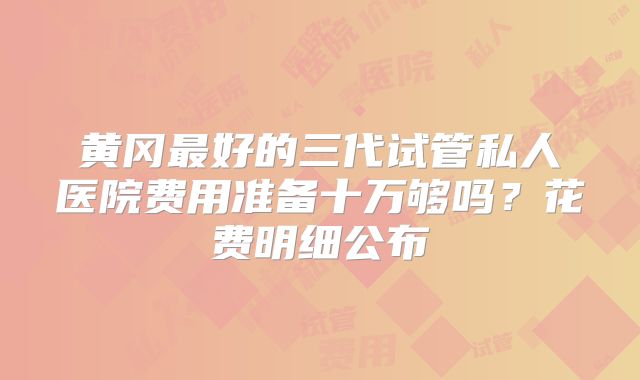 黄冈最好的三代试管私人医院费用准备十万够吗？花费明细公布