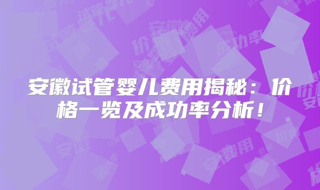安徽试管婴儿费用揭秘:价格一览及成功率分析!