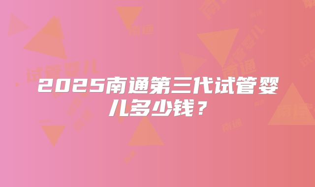 2025南通第三代试管婴儿多少钱？