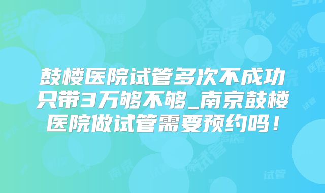 鼓楼医院试管多次不成功只带3万够不够_南京鼓楼医院做试管需要预约吗！