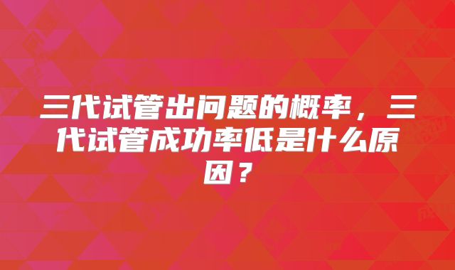 三代试管出问题的概率,三代试管成功率低是什么原因?