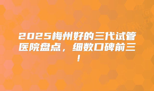 2025梅州好的三代试管医院盘点，细数口碑前三！