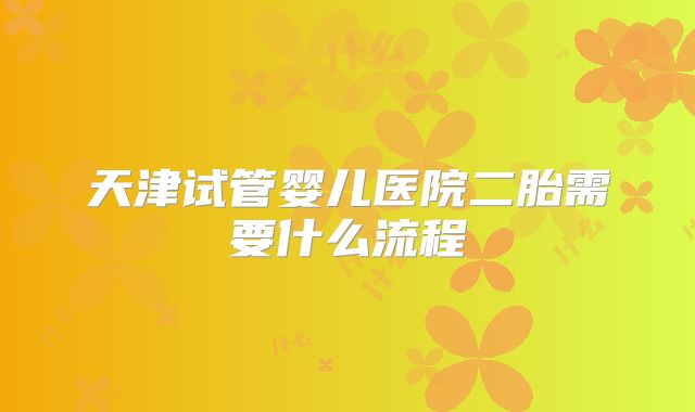 天津试管婴儿医院二胎需要什么流程