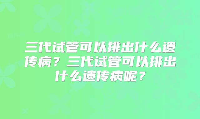 三代试管可以排出什么遗传病?三代试管可以排出什么遗传病呢?