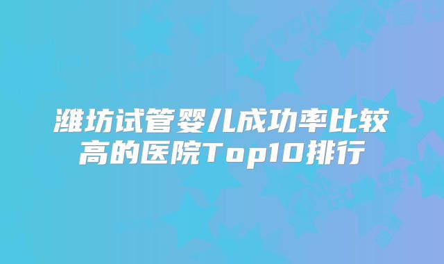 潍坊试管婴儿成功率比较高的医院Top10排行