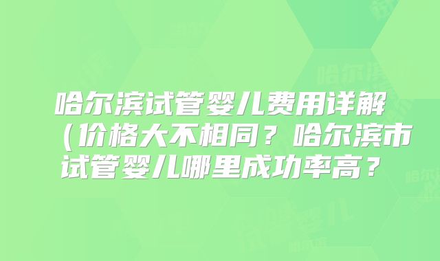 哈尔滨试管婴儿费用详解(价格大不相同?哈尔滨市试管婴儿哪里成功率高?