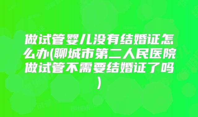 做试管婴儿没有结婚证怎么办(聊城市第二人民医院做试管不需要结婚证了吗)