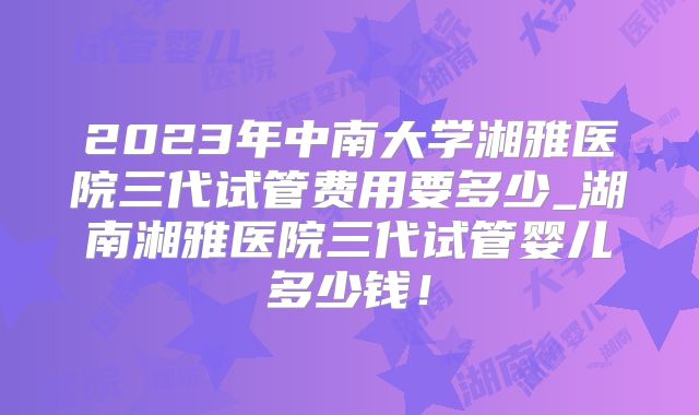 2023年中南大学湘雅医院三代试管费用要多少_湖南湘雅医院三代试管婴儿多少钱！