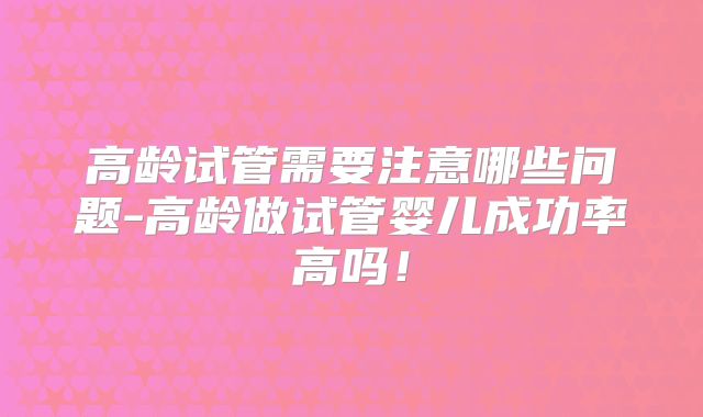 高龄试管需要注意哪些问题-高龄做试管婴儿成功率高吗！