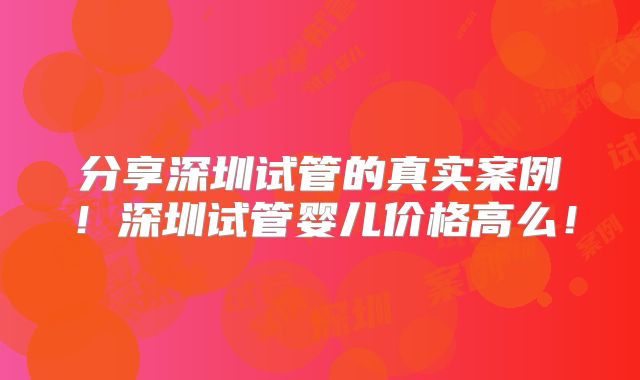 分享深圳试管的真实案例！深圳试管婴儿价格高么！