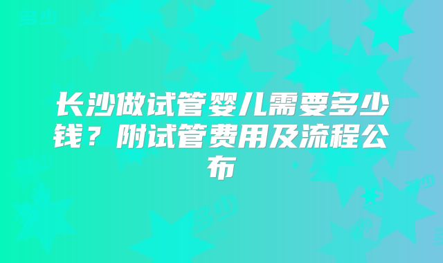 长沙做试管婴儿需要多少钱？附试管费用及流程公布