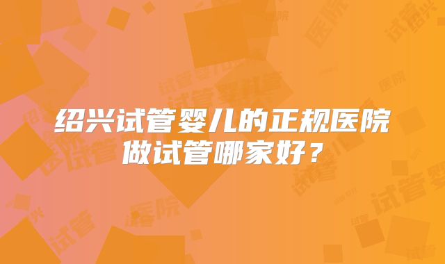 绍兴试管婴儿的正规医院做试管哪家好?