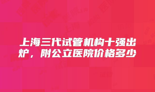 上海三代试管机构十强出炉，附公立医院价格多少