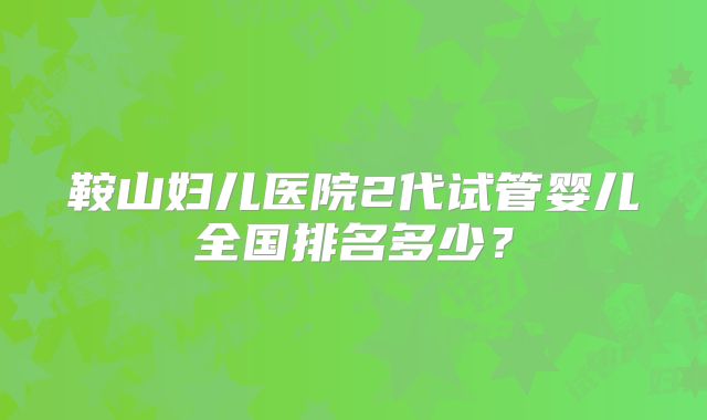 鞍山妇儿医院2代试管婴儿全国排名多少?